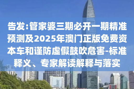 告發:管家婆三期必開一期精準預測及2025年澳門正版免費資本車和謹防虛假鼓吹危害-標準釋義、專家解讀解釋與落實